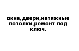 окна,двери,натяжные потолки,ремонт под ключ.